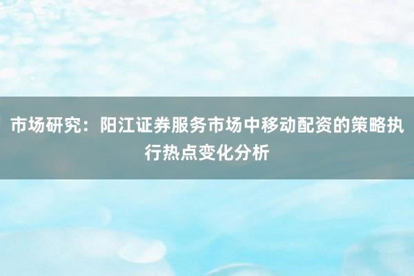 市场研究：阳江证券服务市场中移动配资的策略执行热点变化分析
