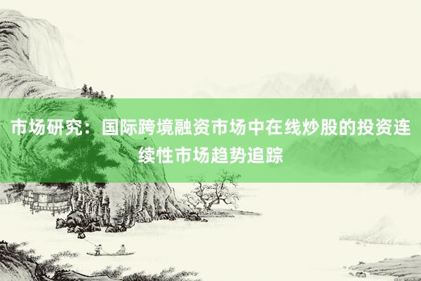 市场研究：国际跨境融资市场中在线炒股的投资连续性市场趋势追踪
