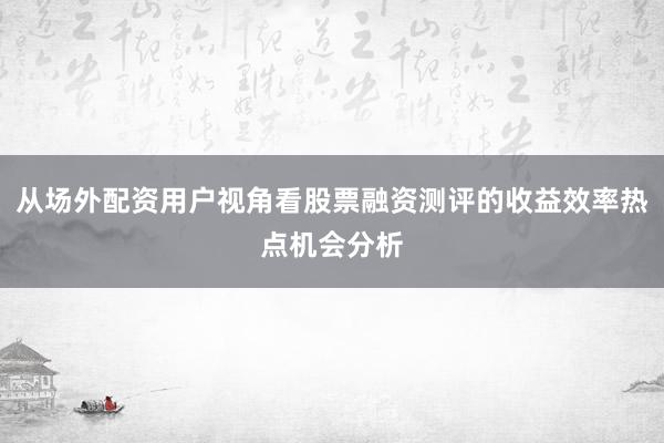 从场外配资用户视角看股票融资测评的收益效率热点机会分析