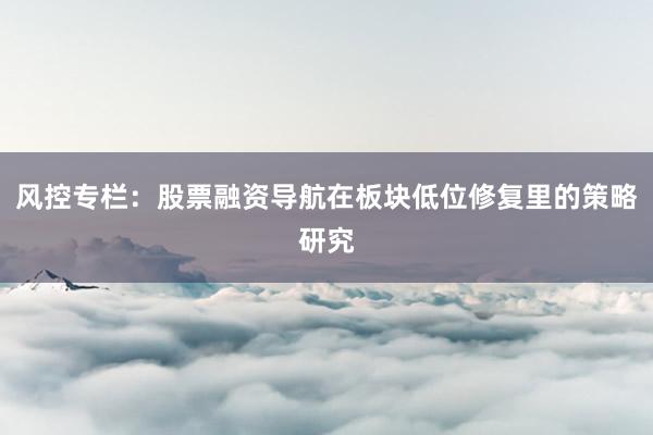 风控专栏:股票融资导航在板块低位修复里的策略研究