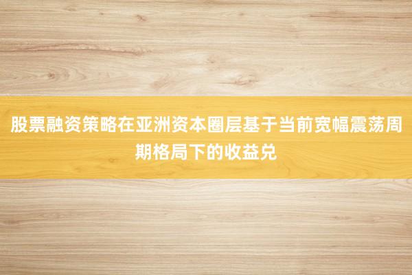 股票融资策略在亚洲资本圈层基于当前宽幅震荡周期格局下的收益兑