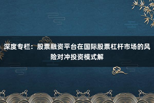 深度专栏：股票融资平台在国际股票杠杆市场的风险对冲投资模式解