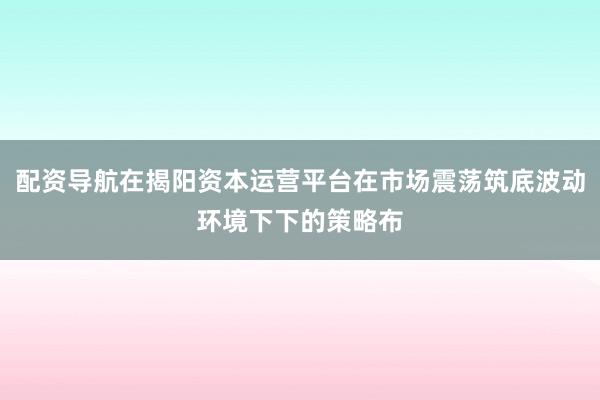 配资导航在揭阳资本运营平台在市场震荡筑底波动环境下下的策略布