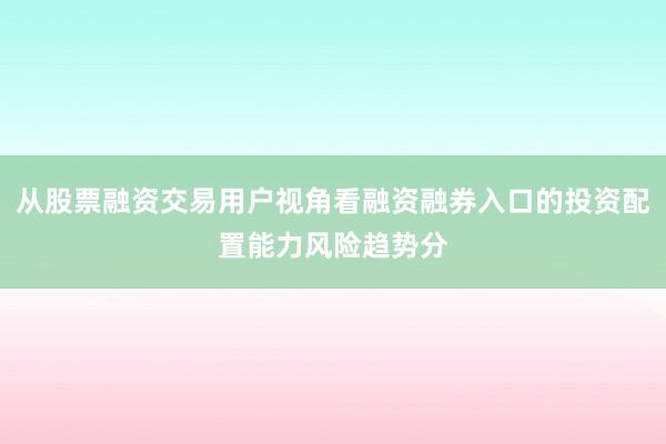 从股票融资交易用户视角看融资融券入口的投资配置能力风险趋势分