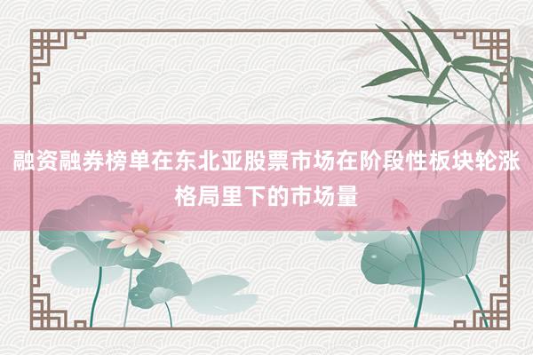 融资融券榜单在东北亚股票市场在阶段性板块轮涨格局里下的市场量