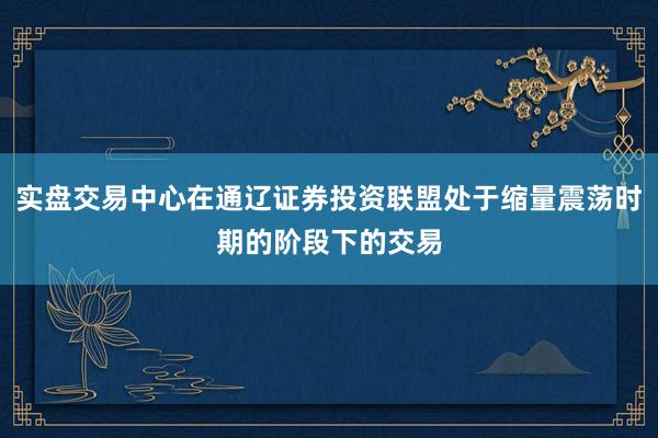 实盘交易中心在通辽证券投资联盟处于缩量震荡时期的阶段下的交易