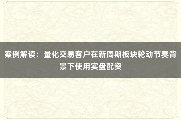 案例解读：量化交易客户在新周期板块轮动节奏背景下使用实盘配资