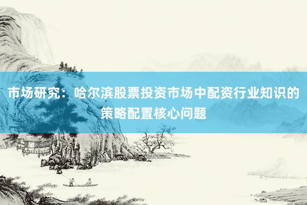 市场研究：哈尔滨股票投资市场中配资行业知识的策略配置核心问题