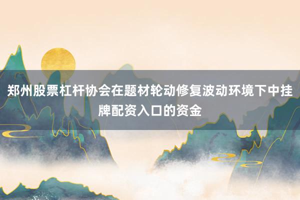郑州股票杠杆协会在题材轮动修复波动环境下中挂牌配资入口的资金