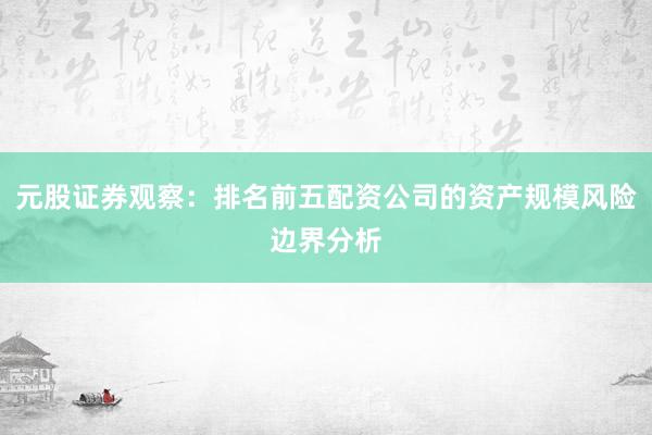 元股证券观察：排名前五配资公司的资产规模风险边界分析