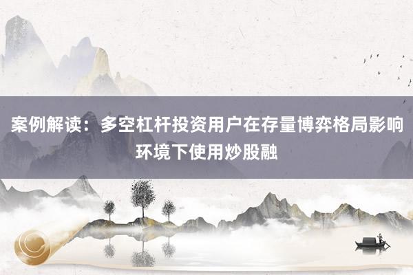 案例解读：多空杠杆投资用户在存量博弈格局影响环境下使用炒股融