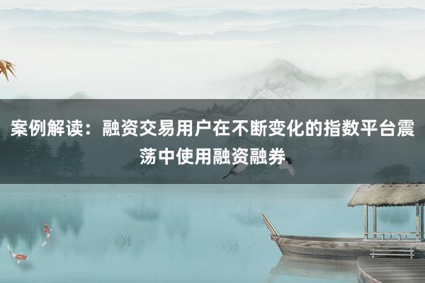 案例解读：融资交易用户在不断变化的指数平台震荡中使用融资融券