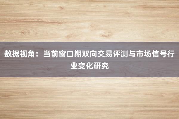 数据视角：当前窗口期双向交易评测与市场信号行业变化研究