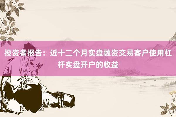投资者报告：近十二个月实盘融资交易客户使用杠杆实盘开户的收益