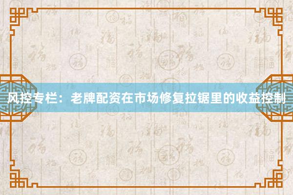 风控专栏：老牌配资在市场修复拉锯里的收益控制