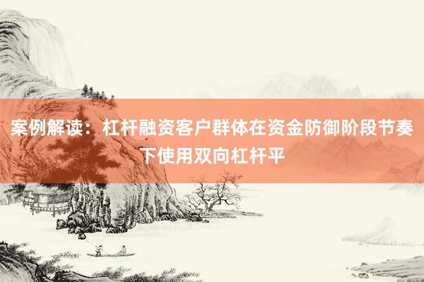 案例解读：杠杆融资客户群体在资金防御阶段节奏下使用双向杠杆平