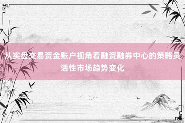 从实盘交易资金账户视角看融资融券中心的策略灵活性市场趋势变化