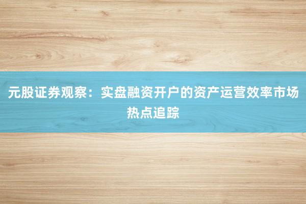 元股证券观察：实盘融资开户的资产运营效率市场热点追踪