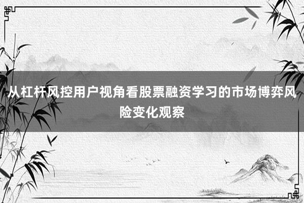 从杠杆风控用户视角看股票融资学习的市场博弈风险变化观察