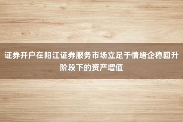 证券开户在阳江证券服务市场立足于情绪企稳回升阶段下的资产增值