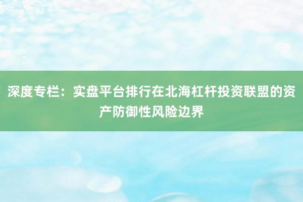 深度专栏：实盘平台排行在北海杠杆投资联盟的资产防御性风险边界