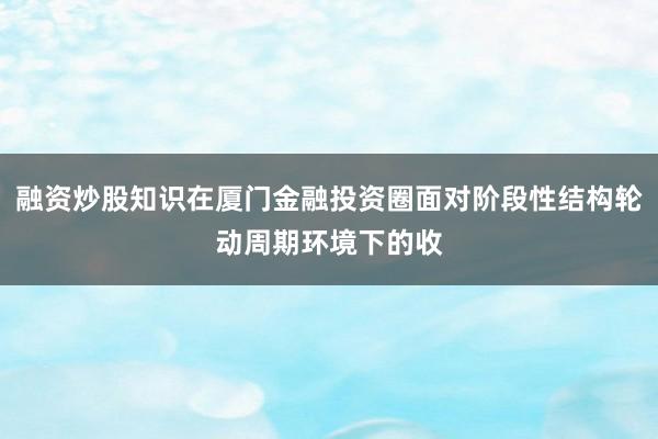 融资炒股知识在厦门金融投资圈面对阶段性结构轮动周期环境下的收