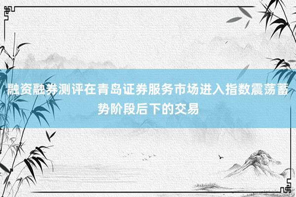 融资融券测评在青岛证券服务市场进入指数震荡蓄势阶段后下的交易