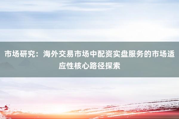 市场研究：海外交易市场中配资实盘服务的市场适应性核心路径探索