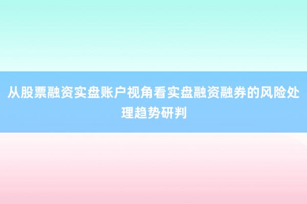 从股票融资实盘账户视角看实盘融资融券的风险处理趋势研判