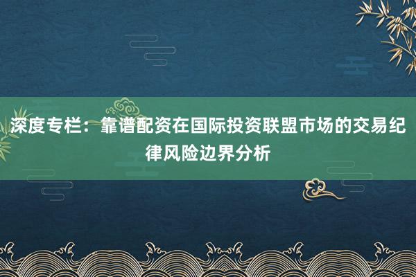 深度专栏：靠谱配资在国际投资联盟市场的交易纪律风险边界分析