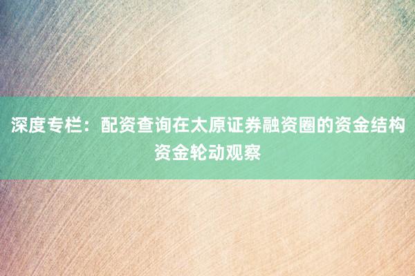 深度专栏：配资查询在太原证券融资圈的资金结构资金轮动观察