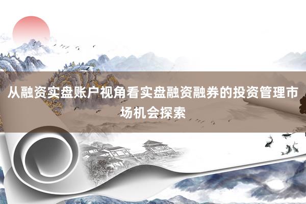 从融资实盘账户视角看实盘融资融券的投资管理市场机会探索