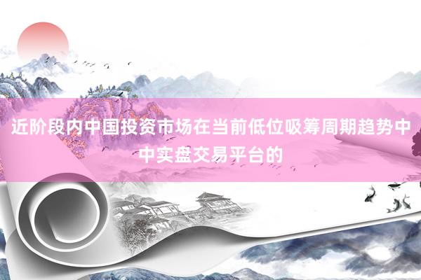 近阶段内中国投资市场在当前低位吸筹周期趋势中中实盘交易平台的