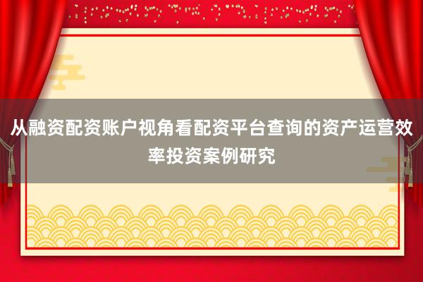 从融资配资账户视角看配资平台查询的资产运营效率投资案例研究