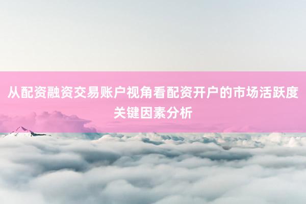 从配资融资交易账户视角看配资开户的市场活跃度关键因素分析