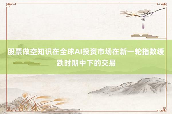 股票做空知识在全球AI投资市场在新一轮指数缓跌时期中下的交易