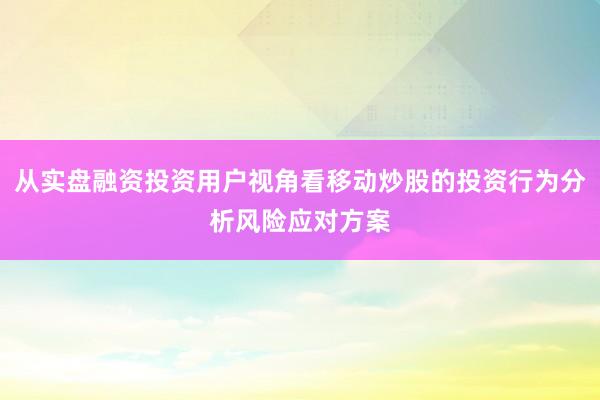 从实盘融资投资用户视角看移动炒股的投资行为分析风险应对方案