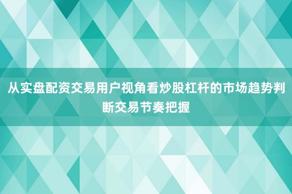从实盘配资交易用户视角看炒股杠杆的市场趋势判断交易节奏把握