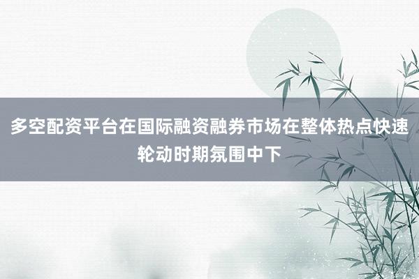 多空配资平台在国际融资融券市场在整体热点快速轮动时期氛围中下