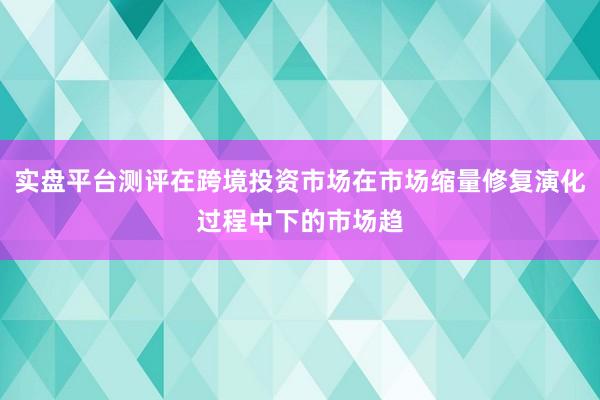 实盘平台测评在跨境投资市场在市场缩量修复演化过程中下的市场趋