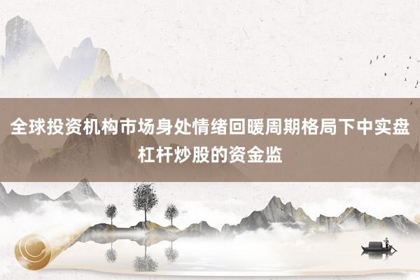 全球投资机构市场身处情绪回暖周期格局下中实盘杠杆炒股的资金监