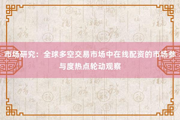 市场研究：全球多空交易市场中在线配资的市场参与度热点轮动观察
