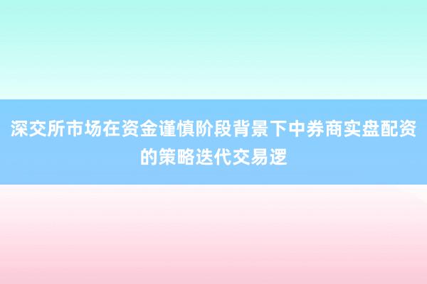 深交所市场在资金谨慎阶段背景下中券商实盘配资的策略迭代交易逻