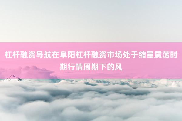 杠杆融资导航在阜阳杠杆融资市场处于缩量震荡时期行情周期下的风