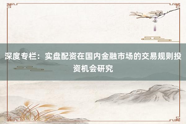 深度专栏：实盘配资在国内金融市场的交易规则投资机会研究