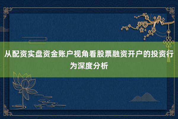 从配资实盘资金账户视角看股票融资开户的投资行为深度分析