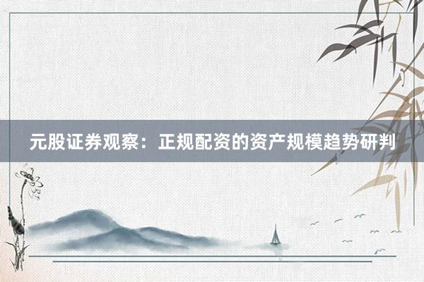 元股证券观察：正规配资的资产规模趋势研判