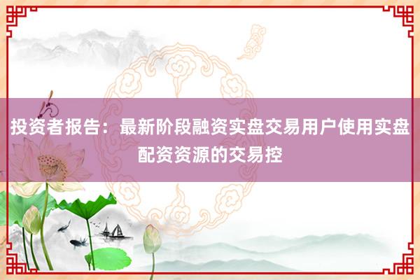 投资者报告：最新阶段融资实盘交易用户使用实盘配资资源的交易控