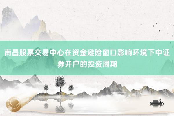 南昌股票交易中心在资金避险窗口影响环境下中证券开户的投资周期