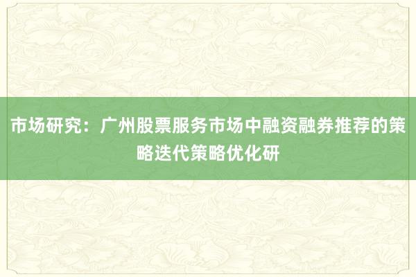 市场研究：广州股票服务市场中融资融券推荐的策略迭代策略优化研